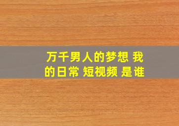 万千男人的梦想 我的日常 短视频 是谁